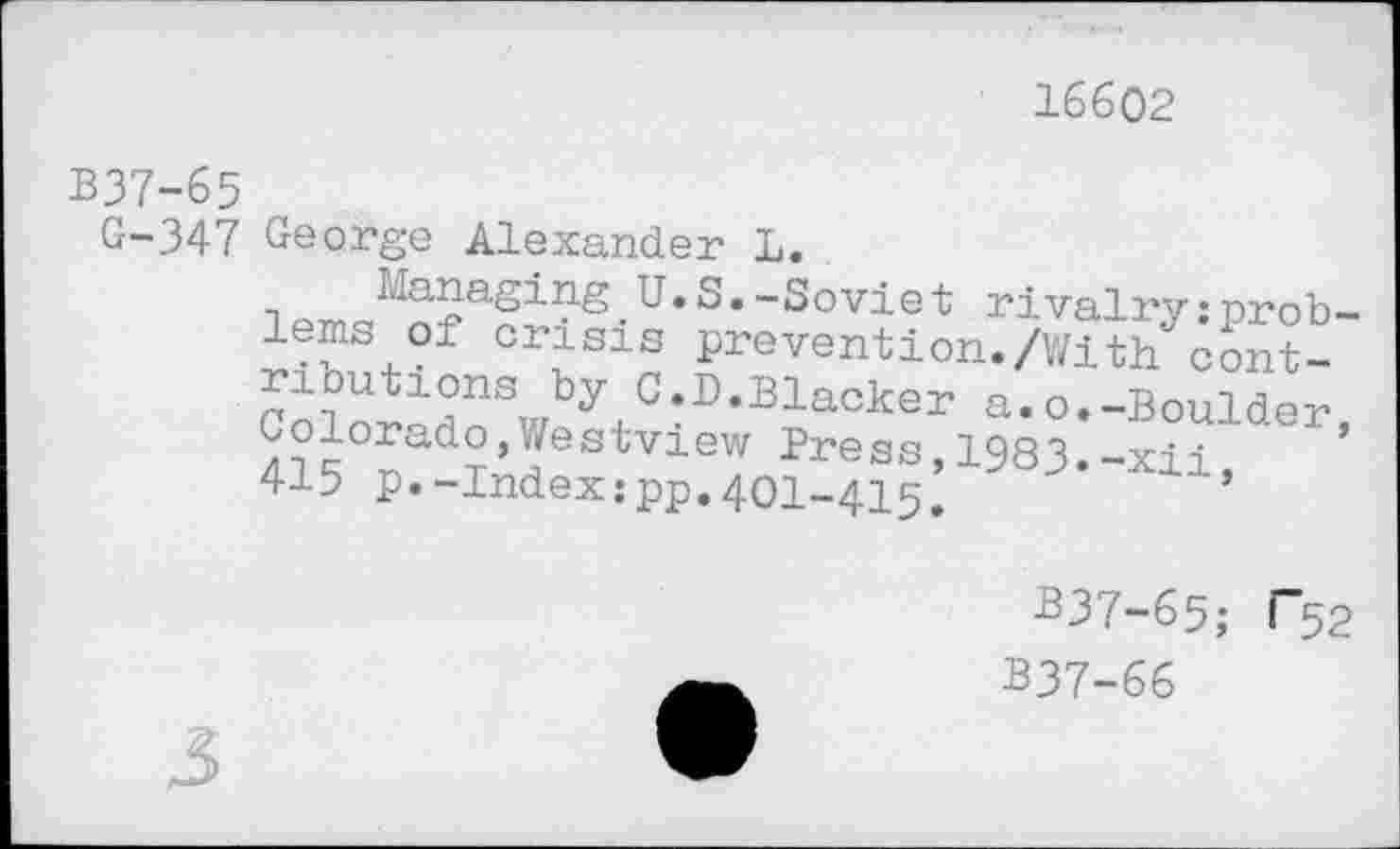 ﻿16602
B37-65
G-347
George Alexander L.
Managing U.S.—Soviet rivalry;nrob— lems of crisis prevention./With^ont-ributions by C.D.Blacker a.o.-Boulder Colorado,Westview Press 1983.-xii ’ 415 P.-Index:pp.4oi-415: J lls
B37-65; "52
B37-66
3